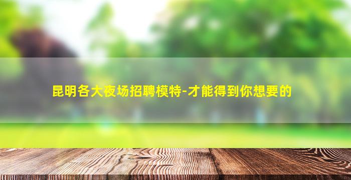 昆明各大夜场招聘模特-才能得到你想要的